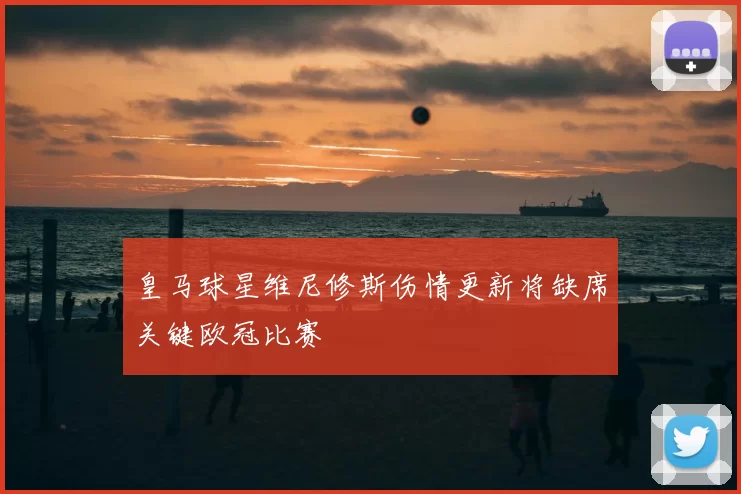 皇马球星维尼修斯伤情更新将缺席关键欧冠比赛