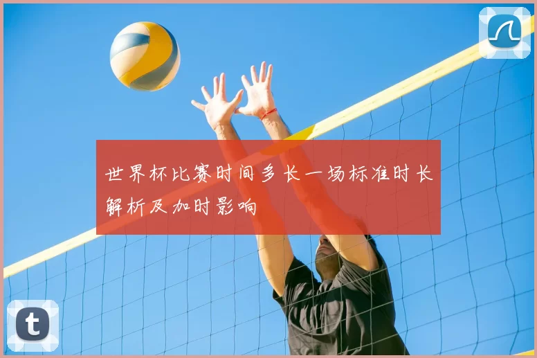 世界杯比赛时间多长一场标准时长解析及加时影响