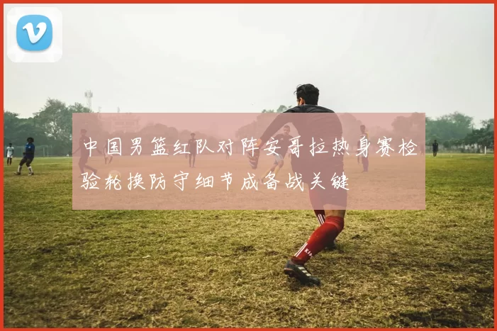 中国男篮红队对阵安哥拉热身赛检验轮换防守细节成备战关键