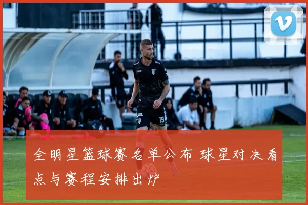 全明星篮球赛名单公布 球星对决看点与赛程安排出炉
