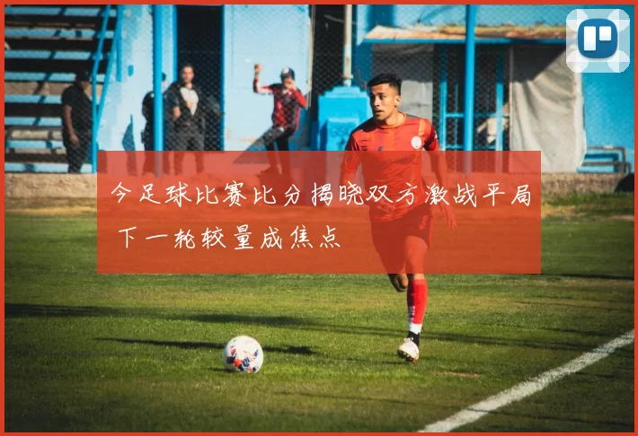 今足球比赛比分揭晓双方激战平局 下一轮较量成焦点