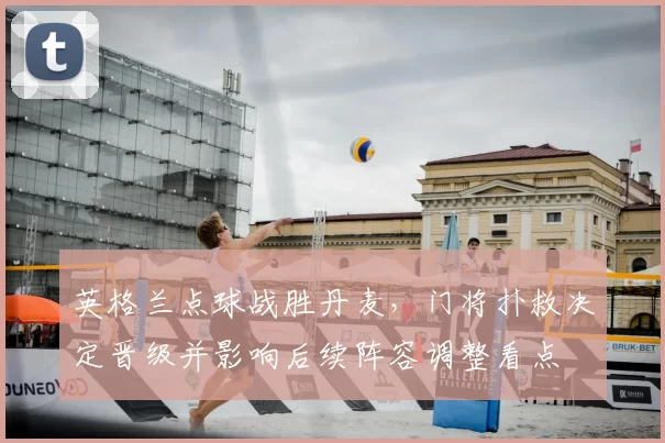 英格兰点球战胜丹麦,门将扑救决定晋级并影响后续阵容调整看点