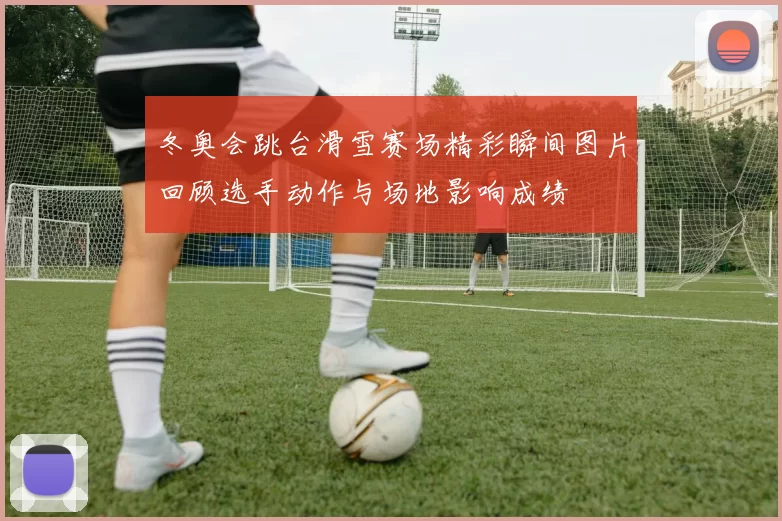 冬奥会跳台滑雪赛场精彩瞬间图片回顾选手动作与场地影响成绩