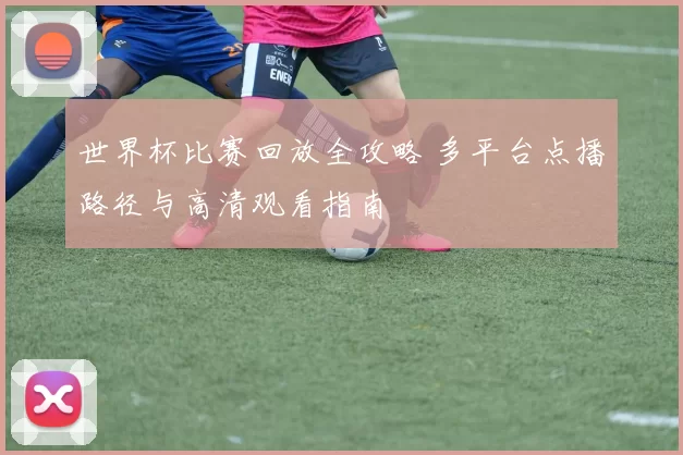 世界杯比赛回放全攻略 多平台点播路径与高清观看指南