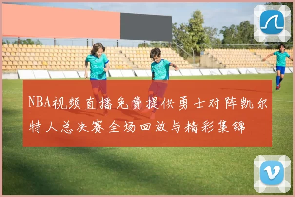 NBA视频直播免费提供勇士对阵凯尔特人总决赛全场回放与精彩集锦