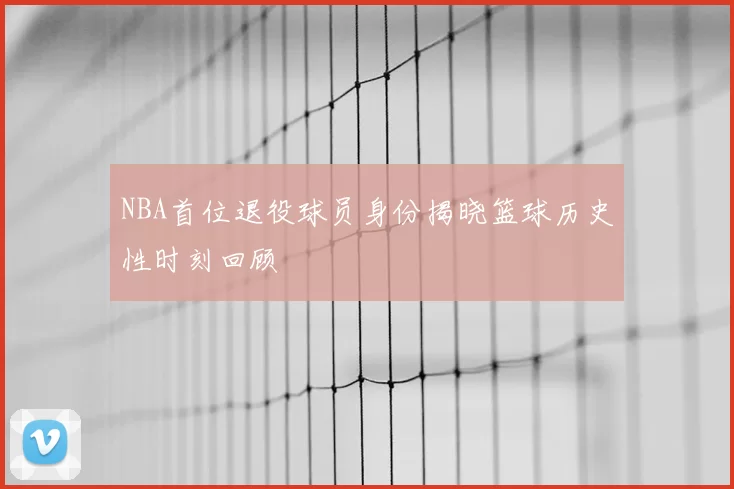 NBA首位退役球员身份揭晓篮球历史性时刻回顾