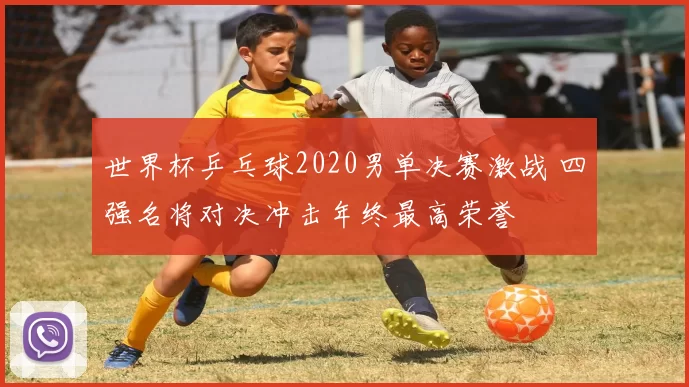 世界杯乒乓球2020男单决赛激战 四强名将对决冲击年终最高荣誉