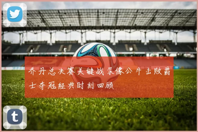 乔丹总决赛关键战录像公牛击败爵士夺冠经典时刻回顾