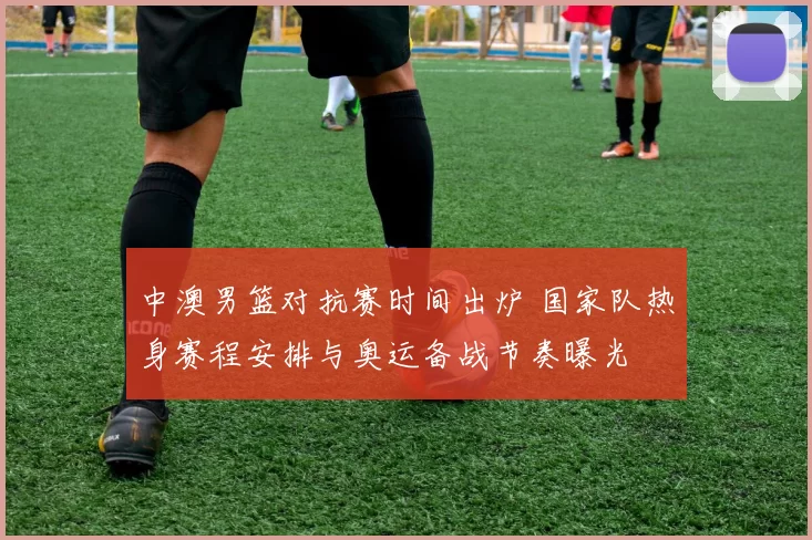 中澳男篮对抗赛时间出炉 国家队热身赛程安排与奥运备战节奏曝光