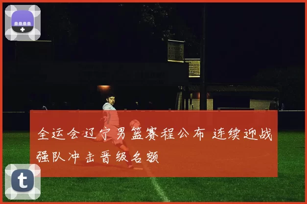 全运会辽宁男篮赛程公布 连续迎战强队冲击晋级名额