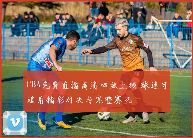 CBA免费直播高清回放上线 球迷可追看精彩对决与完整赛况