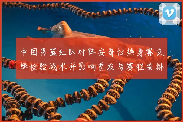 中国男篮红队对阵安哥拉热身赛交锋检验战术并影响首发与赛程安排