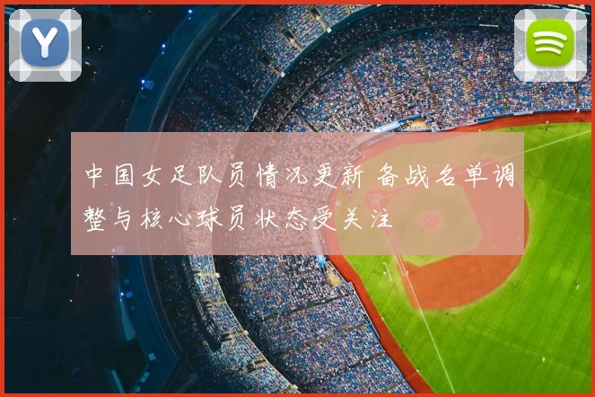 中国女足队员情况更新 备战名单调整与核心球员状态受关注