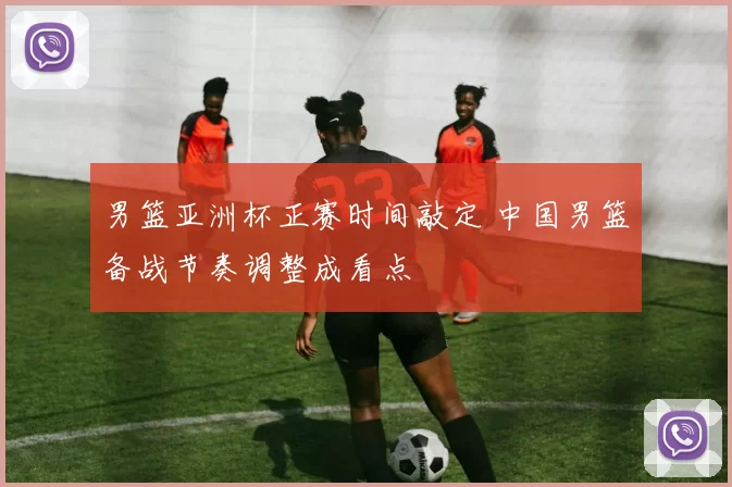 男篮亚洲杯正赛时间敲定 中国男篮备战节奏调整成看点