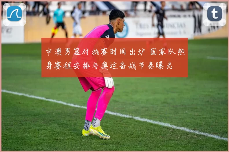 中澳男篮对抗赛时间出炉 国家队热身赛程安排与奥运备战节奏曝光