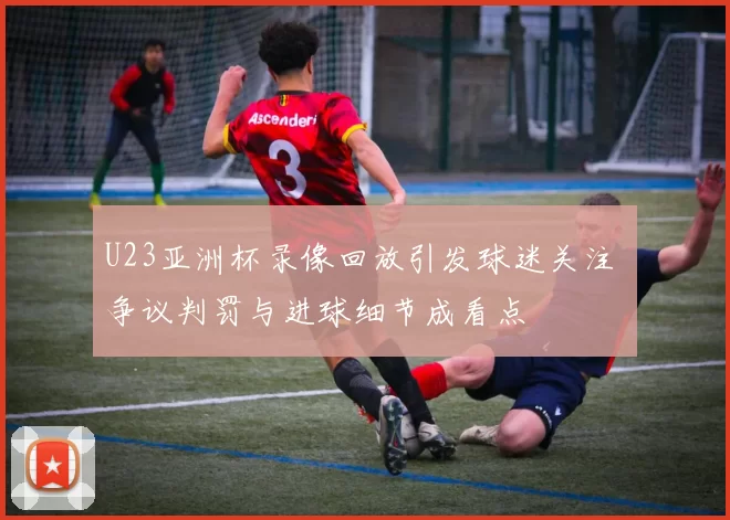 U23亚洲杯录像回放引发球迷关注 争议判罚与进球细节成看点