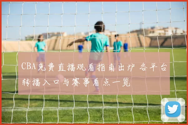 CBA免费直播观看指南出炉 各平台转播入口与赛事看点一览