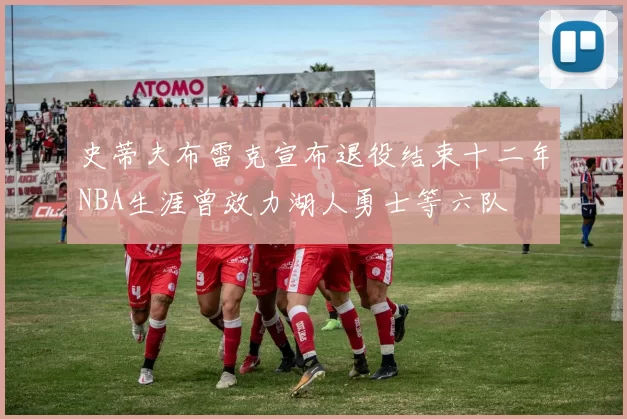 史蒂夫布雷克宣布退役结束十二年NBA生涯曾效力湖人勇士等六队