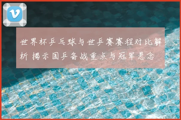 世界杯乒乓球与世乒赛赛程对比解析 揭示国乒备战重点与冠军悬念
