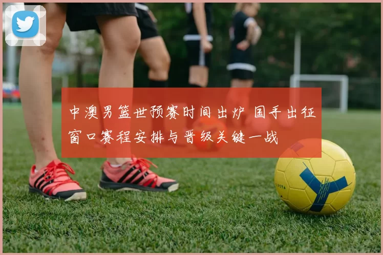 中澳男篮世预赛时间出炉 国手出征窗口赛程安排与晋级关键一战