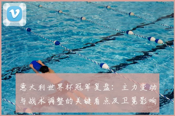 意大利世界杯冠军复盘:主力变动与战术调整的关键看点及卫冕影响