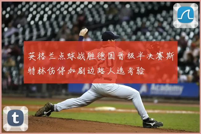 英格兰点球战胜德国晋级半决赛斯特林伤停加剧边路人选考验