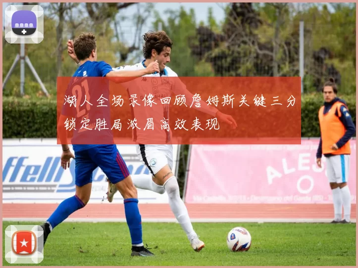 湖人全场录像回顾詹姆斯关键三分锁定胜局浓眉高效表现