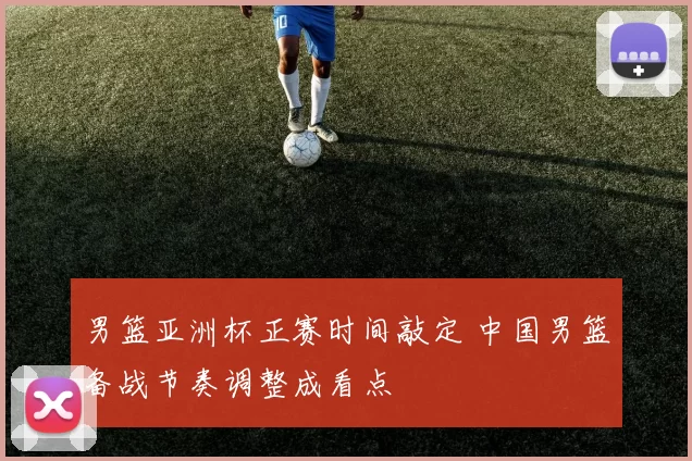 男篮亚洲杯正赛时间敲定 中国男篮备战节奏调整成看点