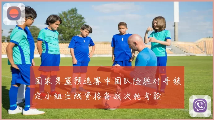 国家男篮预选赛中国队险胜对手锁定小组出线资格备战次轮考验