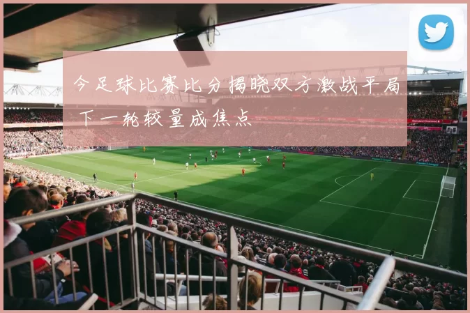 今足球比赛比分揭晓双方激战平局 下一轮较量成焦点