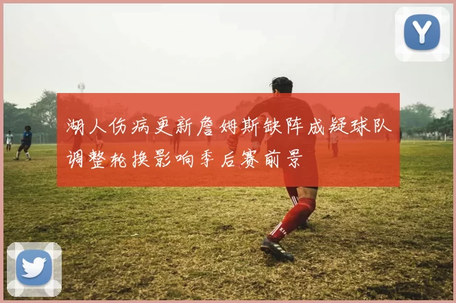 湖人伤病更新詹姆斯缺阵成疑球队调整轮换影响季后赛前景