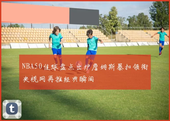 NBA50佳球盘点出炉詹姆斯暴扣领衔央视网再推经典瞬间