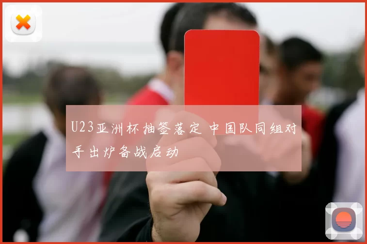 U23亚洲杯抽签落定 中国队同组对手出炉备战启动