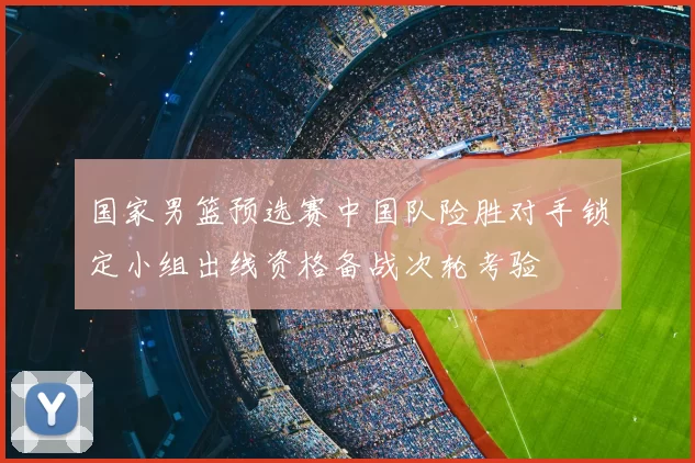 国家男篮预选赛中国队险胜对手锁定小组出线资格备战次轮考验