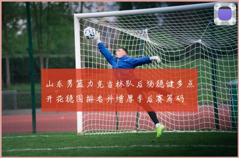 山东男篮力克吉林队后场稳健多点开花稳固排名并增厚季后赛筹码