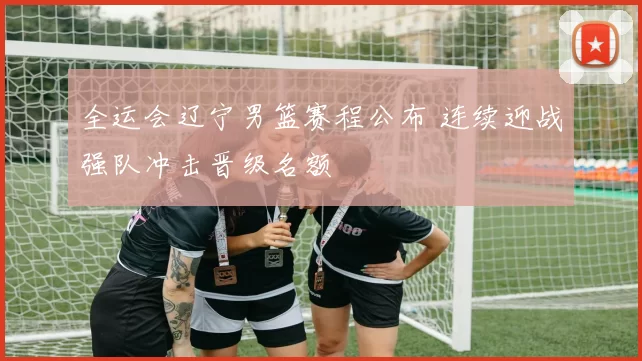 全运会辽宁男篮赛程公布 连续迎战强队冲击晋级名额